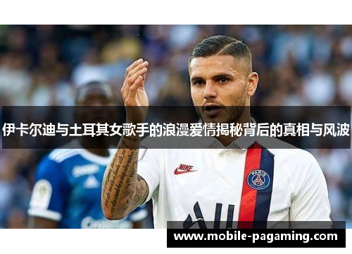 伊卡尔迪与土耳其女歌手的浪漫爱情揭秘背后的真相与风波