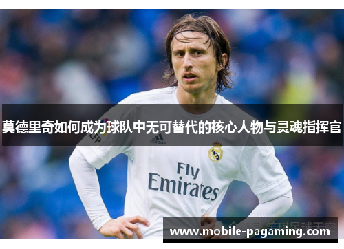 莫德里奇如何成为球队中无可替代的核心人物与灵魂指挥官 莫德里奇如何成为球队中无可替代的核心人物与灵魂指挥官
