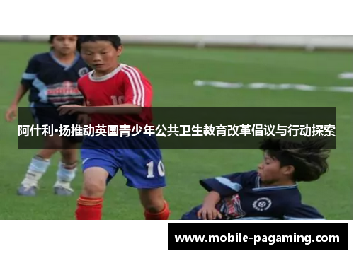 阿什利·扬推动英国青少年公共卫生教育改革倡议与行动探索 阿什利·扬推动英国青少年公共卫生教育改革倡议与行动探索