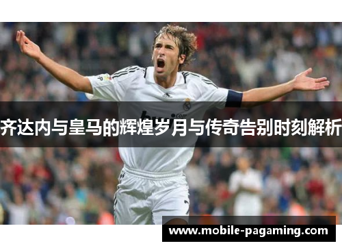 齐达内与皇马的辉煌岁月与传奇告别时刻解析 齐达内与皇马的辉煌岁月与传奇告别时刻解析