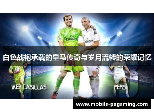 白色战袍承载的皇马传奇与岁月流转的荣耀记忆 白色战袍承载的皇马传奇与岁月流转的荣耀记忆
