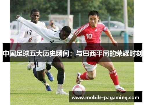 中国足球五大历史瞬间:与巴西平局的荣耀时刻 中国足球五大历史瞬间:与巴西平局的荣耀时刻