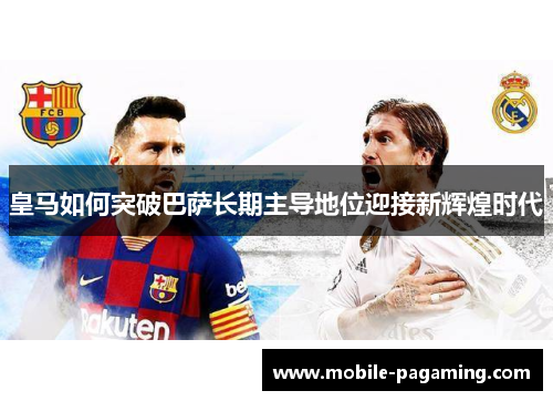 皇马如何突破巴萨长期主导地位迎接新辉煌时代