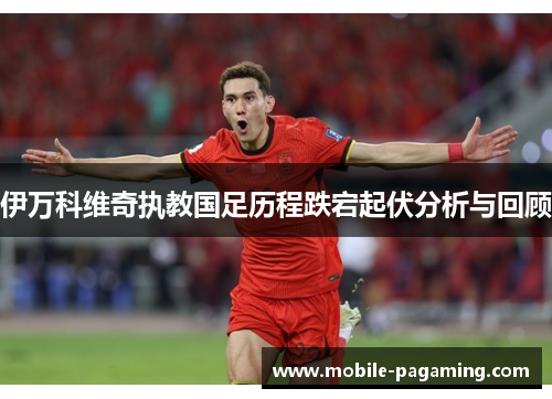伊万科维奇执教国足历程跌宕起伏分析与回顾 伊万科维奇执教国足历程跌宕起伏分析与回顾