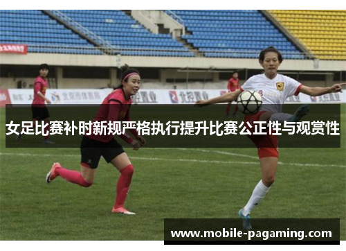 女足比赛补时新规严格执行提升比赛公正性与观赏性 女足比赛补时新规严格执行提升比赛公正性与观赏性