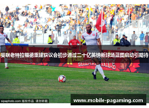 曼联老特拉福德重建获议会初步通过二十亿英镑新球场蓝图启动引期待 曼联老特拉福德重建获议会初步通过二十亿英镑新球场蓝图启动引期待