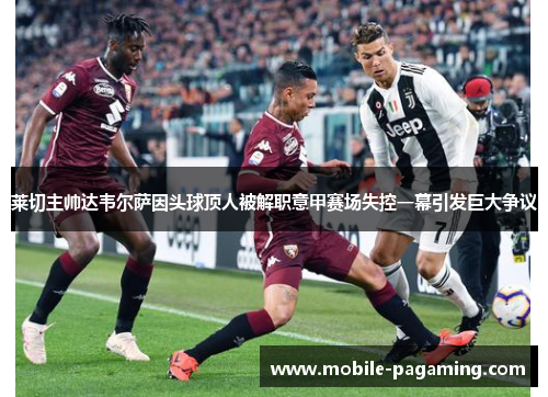莱切主帅达韦尔萨因头球顶人被解职意甲赛场失控一幕引发巨大争议 莱切主帅达韦尔萨因头球顶人被解职意甲赛场失控一幕引发巨大争议