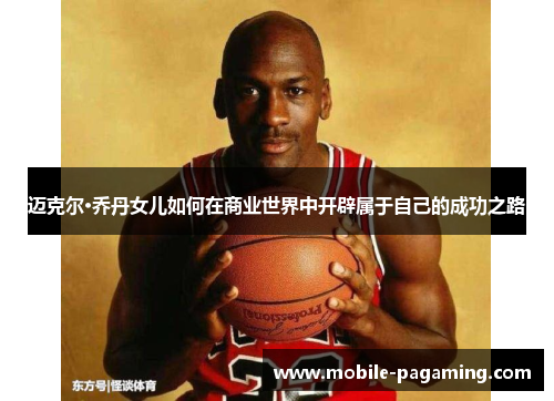 迈克尔·乔丹女儿如何在商业世界中开辟属于自己的成功之路