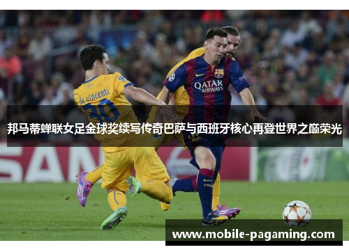 邦马蒂蝉联女足金球奖续写传奇巴萨与西班牙核心再登世界之巅荣光